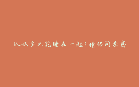 认识多久能睡在一起(情侣间亲密关系的时间节点是什么?)
