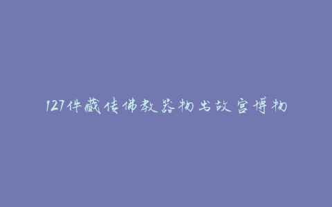 127件藏传佛教器物出故宫博物院，被誉为“紫禁梵”