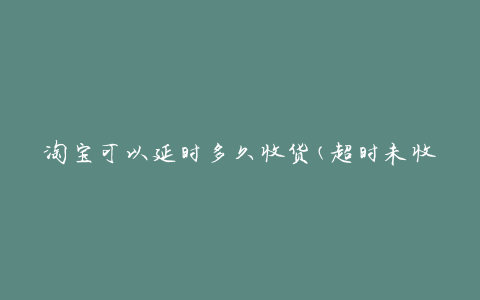 淘宝可以延时多久收货(超时未收货怎么办)