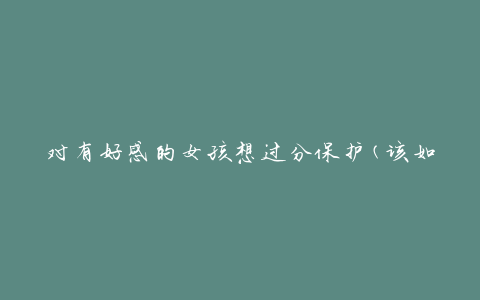 对有好感的女孩想过分保护(该如何正确表达关心)?