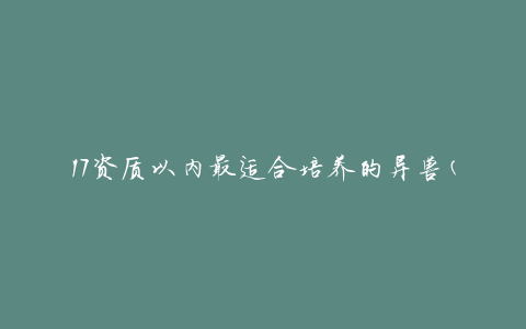 17资质以内最适合培养的异兽(哪些异兽适合新手培养)